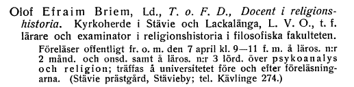Olof Efraim Briem, Ld., T. o. F. D., Docent i
religionshistoria, Kyrkoherde i Stävie och Lackalänga, L. V. O., t. f.
lärare och examinator i religionshistoria i filosofiska fakulteten.
Föreläser offentligt fr. o. m. den 7 april kl. 9—11 f. m. å läros. n:r 
2 månd. och onsd. samt å läros. n:r 3 lörd. över psykoanalys
och religion; träffas å universitetet före och efter
föreläsningarna. (Stävie prästgård, Stävieby; tel. Kävlinge 274.)
